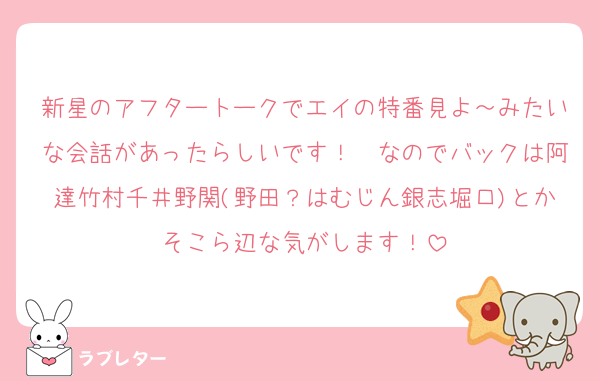 新星のアフタートークでエイの特番見よ～みたいな会話があったらしいです！　なのでバックは阿達竹村千井野関(野田？はむじん銀志堀口)とかそこら辺な気がします！
