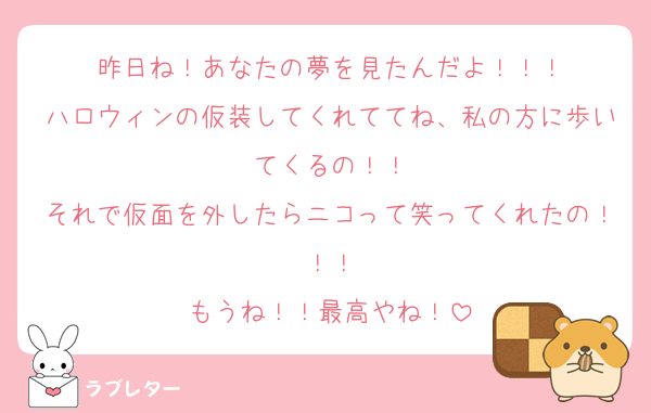 昨日ね！あなたの夢を見たんだよ！！！
ハロウィンの仮装してくれててね、私の方に歩いてくるの！！
それで仮面を外したらニコって笑ってくれたの！！！
もうね！！最高やね！