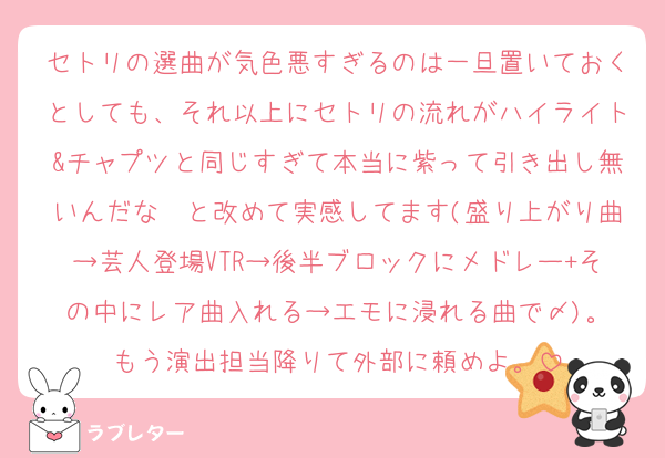 セトリの選曲が気色悪すぎるのは一旦置いておくとしても、それ以上にセトリの流れがハイライト&チャプツと同じすぎて本当に紫って引き出し無いんだな〜と改めて実感してます(盛り上がり曲→芸人登場VTR→後半ブロックにメドレー+その中にレア曲入れる→エモに浸れる曲で〆)。
もう演出担当降りて外部に頼めよ。