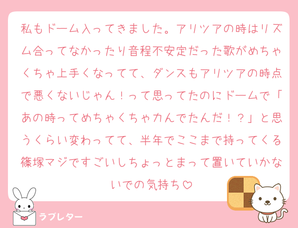 私もドーム入ってきました。アリツアの時はリズム合ってなかったり音程不安定だった歌がめちゃくちゃ上手くなってて、ダンスもアリツアの時点で悪くないじゃん！って思ってたのにドームで「あの時ってめちゃくちゃ力んでたんだ！？」と思うくらい変わってて、半年でここまで持ってくる篠塚マジですごいしちょっとまって置いていかないでの気持ち