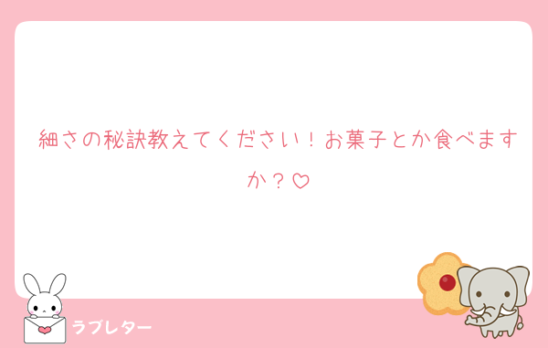 細さの秘訣教えてください！お菓子とか食べますか？
