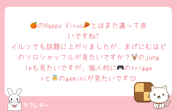 🍊のHappy Virus🍕とはまた違って良いですね✨
イルツでも話題に上がりましたが、まげにむはどのソロシャッフルが見たいですか？🦌のjungleも見たいですが、個人的に🎮のtriggerと👼のgeminiが見たいです