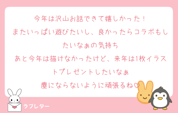 今年は沢山お話できて嬉しかった！
またいっぱい遊びたいし、良かったらコラボもしたいなぁの気持ち
あと今年は描けなかったけど、来年は1枚イラストプレゼントしたいなぁ
塵にならないように頑張るね