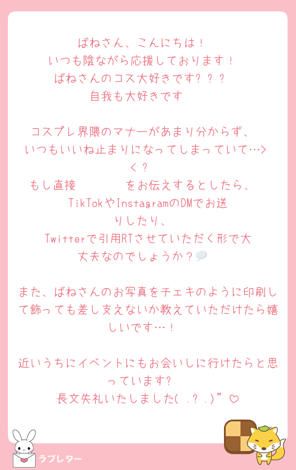 ばねさん、こんにちは！
いつも陰ながら応援しております！
ばねさんのコス大好きです❕❕❕
自我も大好きです❣️

コスプレ界隈のマナーがあまり分からず、
いつもいいね止まりになってしまっていて…> < ՞
もし直接𝓵𝓸𝓿𝓮をお伝えするとしたら、
TikTokやInstagramのDMでお送りしたり、
Twitterで引用RTさせていただく形で大丈夫なのでしょうか？💭

また、ばねさんのお写真をチェキのように印刷して飾っても差し支えないか教えていただけたら嬉しいです…！

近いうちにイベントにもお会いしに行けたらと思っています❕
長文失礼いたしました( .ˬ.)”