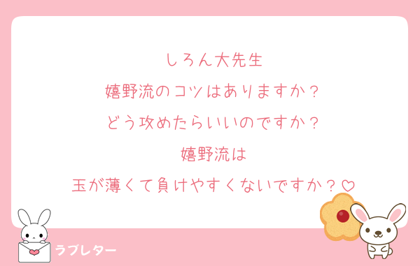 しろん大先生
嬉野流のコツはありますか？
どう攻めたらいいのですか？
嬉野流は
玉が薄くて負けやすくないですか？