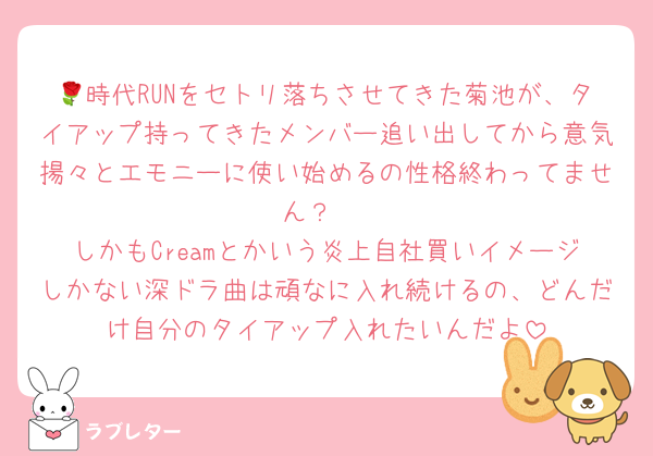 🌹時代RUNをセトリ落ちさせてきた菊池が、タイアップ持ってきたメンバー追い出してから意気揚々とエモニーに使い始めるの性格終わってません？ 
しかもCreamとかいう炎上自社買いイメージしかない深ドラ曲は頑なに入れ続けるの、どんだけ自分のタイアップ入れたいんだよ