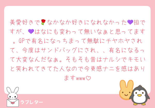 美愛好きで🌹なかなか好きになれなかった💜担ですが、💜はなにも変わって無いなぁと思ってます。GPで有名になっちまって無駄にチヤホヤされて、今度はサンドバッグにされ、、有名になるって大変なんだなぁ。そもそも昔はナルシでキモいと笑われてきてた人なので今更感ナニを感はありますwww