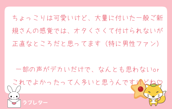ちょっこりは可愛いけど、大量に付いた一般ご新規さんの感覚では、オタくさくて付けられないが正直なところだと思ってます（特に男性ファン）
一部の声がデカいだけで、なんとも思わないorこれでよかったって人多いと思うんですけどね