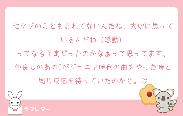セクゾのことも忘れてないんだね、大切に思っているんだね（感動）
ってなる予定だったのかなぁって思ってます。
仲良しのあのGがジュニア時代の曲をやった時と同じ反応を待っていたのかと。