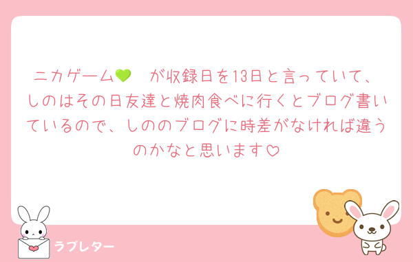 ニカゲーム🛼💚が収録日を13日と言っていて、しのはその日友達と焼肉食べに行くとブログ書いているので、しののブログに時差がなければ違うのかなと思います