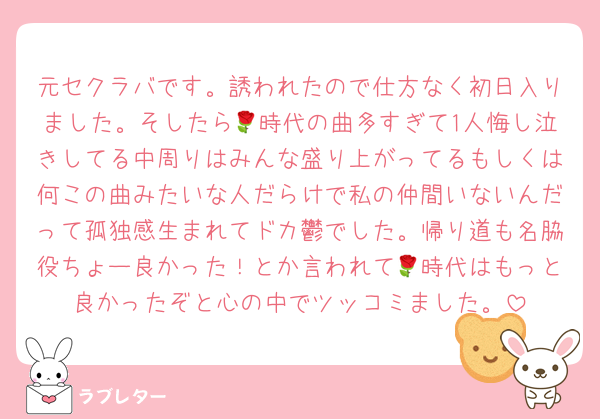元セクラバです。誘われたので仕方なく初日入りました。そしたら🌹時代の曲多すぎて1人悔し泣きしてる中周りはみんな盛り上がってるもしくは何この曲みたいな人だらけで私の仲間いないんだって孤独感生まれてドカ鬱でした。帰り道も名脇役ちょー良かった！とか言われて🌹時代はもっと良かったぞと心の中でツッコミました。
