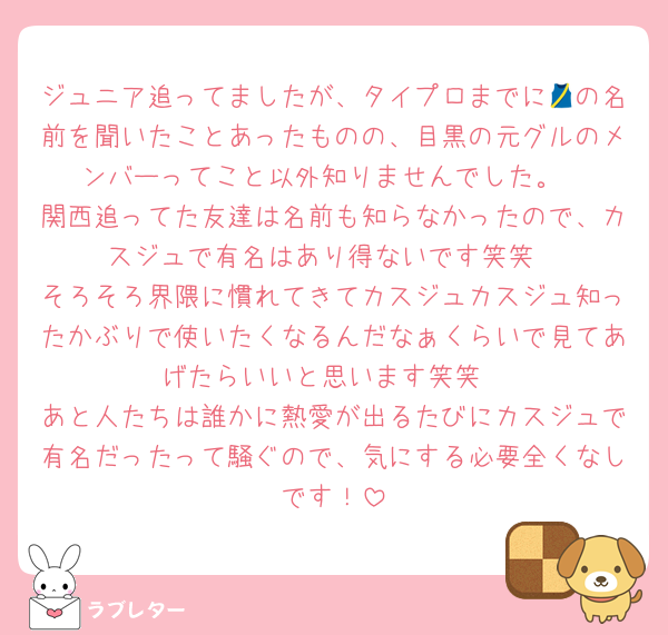 ジュニア追ってましたが、タイプロまでに🎽の名前を聞いたことあったものの、目黒の元グルのメンバーってこと以外知りませんでした。
関西追ってた友達は名前も知らなかったので、カスジュで有名はあり得ないです笑笑
そろそろ界隈に慣れてきてカスジュカスジュ知ったかぶりで使いたくなるんだなぁくらいで見てあげたらいいと思います笑笑
あと人たちは誰かに熱愛が出るたびにカスジュで有名だったって騒ぐので、気にする必要全くなしです！