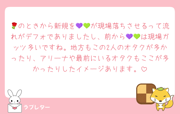 🌹のときから新規を💜💚が現場落ちさせるって流れがデフォでありましたし、前から💜💚は現場ガッツ多いですね。地方もこの2人のオタクが多かったり、アリーナや最前にいるオタクもここが多かったりしたイメージあります。