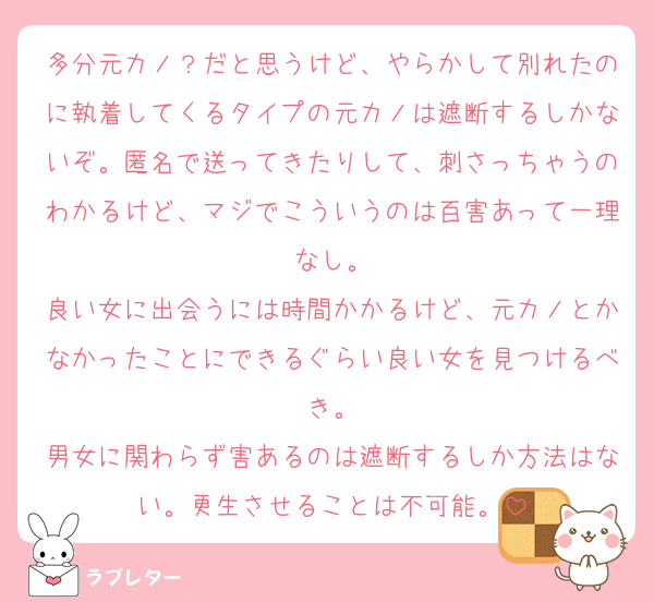 多分元カノ？だと思うけど、やらかして別れたのに執着してくるタイプの元カノは遮断するしかないぞ。匿名で送ってきたりして、刺さっちゃうのわかるけど、マジでこういうのは百害あって一理なし。
良い女に出会うには時間かかるけど、元カノとかなかったことにできるぐらい良い女を見つけるべき。
男女に関わらず害あるのは遮断するしか方法はない。更生させることは不可能。