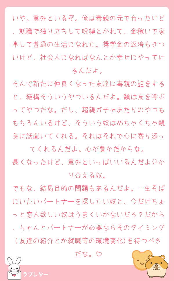 いや。意外といるぞ。俺は毒親の元で育ったけど、就職で独り立ちして呪縛とかれて、金稼いで家事して普通の生活になれた。奨学金の返済もきついけど、社会人になればなんとか幸せにやってけるんだよ。
そんで新たに仲良くなった友達に毒親の話をすると、結構そういうやついるんだよ。類は友を呼ぶってやつだな。だし、超親ガチャあたりのやつももちろんいるけど、そういう奴はめちゃくちゃ親身に話聞いてくれる。それはそれで心に寄り添ってくれるんだよ。心が豊かだからな。
長くなったけど、意外といっぱいいるんだよ分かり合える奴。
でもな、結局目的の問題もあるんだよ。一生そばにいたいパートナーを探したい奴と、今だけちょっと恋人欲しい奴はうまくいかないだろ？だから、ちゃんとパートナーが必要ならそのタイミング(友達の紹介とか就職等の環境変化)を待つべきだな。