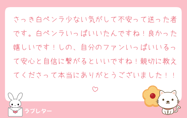 さっき白ペンラ少ない気がして不安って送った者です。白ペンラいっぱいいたんですね！良かった嬉しいです！しの、自分のファンいっぱいいるって安心と自信に繋がるといいですね！親切に教えてくださって本当にありがとうございました！！