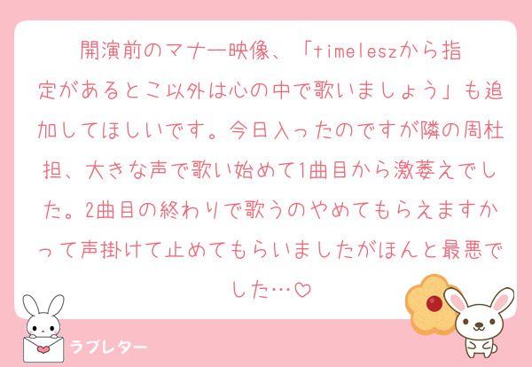 開演前のマナー映像、「timeleszから指定があるとこ以外は心の中で歌いましょう」も追加してほしいです。今日入ったのですが隣の周杜担、大きな声で歌い始めて1曲目から激萎えでした。2曲目の終わりで歌うのやめてもらえますかって声掛けて止めてもらいましたがほんと最悪でした…