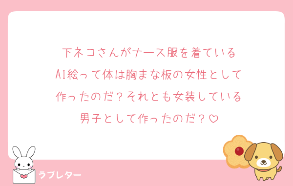 下ネコさんがナース服を着ている
AI絵って体は胸まな板の女性として
作ったのだ？それとも女装している
男子として作ったのだ？
