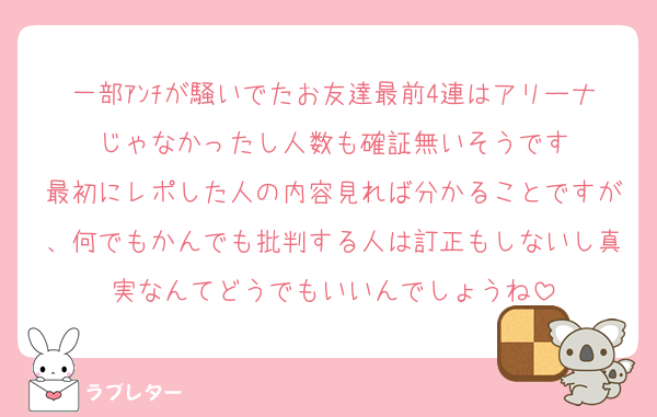 一部ｱﾝﾁが騒いでたお友達最前4連はアリーナじゃなかったし人数も確証無いそうです
最初にレポした人の内容見れば分かることですが、何でもかんでも批判する人は訂正もしないし真実なんてどうでもいいんでしょうね