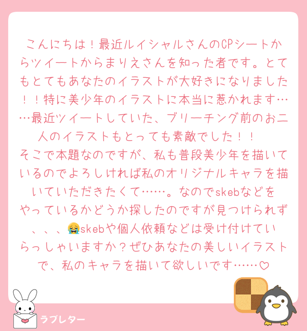 こんにちは！最近ルイシャルさんのCPシートからツイートからまりえさんを知った者です。とてもとてもあなたのイラストが大好きになりました！！特に美少年のイラストに本当に惹かれます……最近ツイートしていた、ブリーチング前のお二人のイラストもとっても素敵でした！！
そこで本題なのですが、私も普段美少年を描いているのでよろしければ私のオリジナルキャラを描いていただきたくて……。なのでskebなどをやっているかどうか探したのですが見つけられず、、、😭skebや個人依頼などは受け付けていらっしゃいますか？ぜひあなたの美しいイラストで、私のキャラを描いて欲しいです……