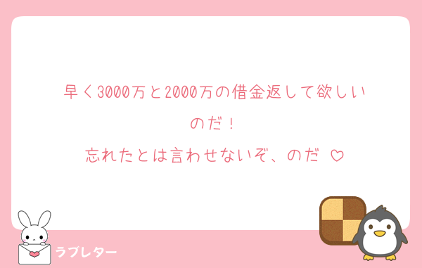 早く3000万と2000万の借金返して欲しいのだ！
忘れたとは言わせないぞ、のだ♡