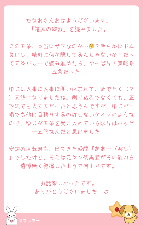 たなおさんおはようございます。
「箱庭の遊戯」を読みました。

この五条、本当にサブなのか…🤔？明らかにドム臭いし、絶対に何か隠してるんじゃないか？だって五条だし…で読み進めたら、やっぱり！策略系五条だった！

ゆじは大事に大事に囲い込まれて、めでたく（？）五悠になりましたね。刷り込みでなくても、正攻法でも大丈夫だったと思うんですが、ゆじが一瞬でも他に目移りするの許せないタイプのようなので、ゆじが五条を受け入れている限りはハッピー五悠なんだと思いました。

安定の直哉君も、出てきた瞬間「ああ…（察し）」でしたけど、そこは元ヤン伏黒君がその能力を遺憾無く発揮したようで何よりです。

お話楽しかったです。
ありがとうございました！