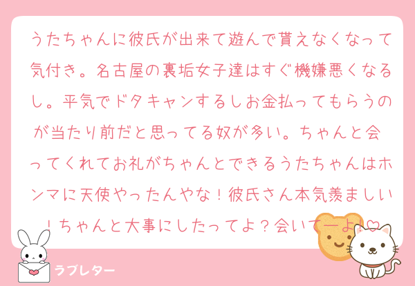 うたちゃんに彼氏が出来て遊んで貰えなくなって気付き。名古屋の裏垢女子達はすぐ機嫌悪くなるし。平気でドタキャンするしお金払ってもらうのが当たり前だと思ってる奴が多い。ちゃんと会 ってくれてお礼がちゃんとできるうたちゃんはホンマに天使やったんやな！彼氏さん本気羨ましい！ちゃんと大事にしたってよ？会いてーよ!