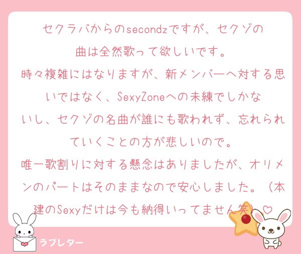 セクラバからのsecondzですが、セクゾの曲は全然歌って欲しいです。
時々複雑にはなりますが、新メンバーへ対する思いではなく、SexyZoneへの未練でしかないし、セクゾの名曲が誰にも歌われず、忘れられていくことの方が悲しいので。
唯一歌割りに対する懸念はありましたが、オリメンのパートはそのままなので安心しました。（本建のSexyだけは今も納得いってません笑）