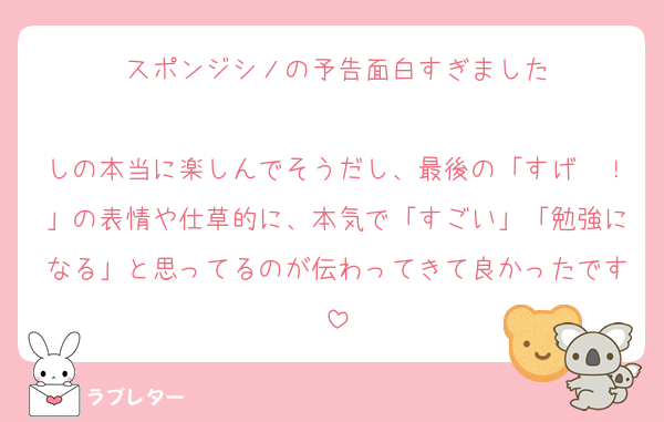 スポンジシノの予告面白すぎました

しの本当に楽しんでそうだし、最後の「すげ〜！」の表情や仕草的に、本気で「すごい」「勉強になる」と思ってるのが伝わってきて良かったです