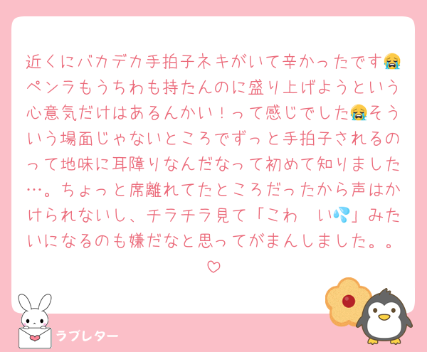 近くにバカデカ手拍子ネキがいて辛かったです😭ペンラもうちわも持たんのに盛り上げようという心意気だけはあるんかい！って感じでした😭そういう場面じゃないところでずっと手拍子されるのって地味に耳障りなんだなって初めて知りました…。ちょっと席離れてたところだったから声はかけられないし、チラチラ見て「こわ〜い💦」みたいになるのも嫌だなと思ってがまんしました。。