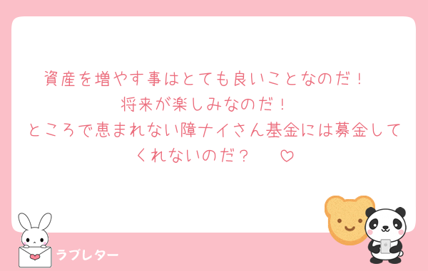 資産を増やす事はとても良いことなのだ！
将来が楽しみなのだ！
ところで恵まれない障ナイさん基金には募金してくれないのだ？🥺♡