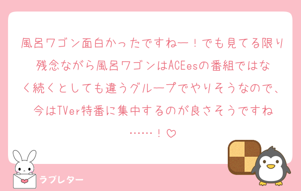 風呂ワゴン面白かったですねー！でも見てる限り残念ながら風呂ワゴンはACEesの番組ではなく続くとしても違うグループでやりそうなので、今はTVer特番に集中するのが良さそうですね……！