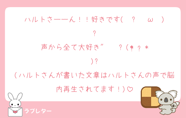 ハルトさーーん！！好きです( ु ›ω‹ ) ु♡
声から全て大好き" ❤︎ ⸜(* ॑  ॑* )⸝
(ハルトさんが書いた文章はハルトさんの声で脳内再生されてます！)