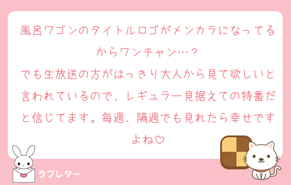 風呂ワゴンのタイトルロゴがメンカラになってるからワンチャン…？
でも生放送の方がはっきり大人から見て欲しいと言われているので、レギュラー見据えての特番だと信じてます。毎週、隔週でも見れたら幸せですよね