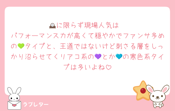 🕰️に限らず現場人気は
パフォーマンス力が高くて穏やかでファンサ多めの💚タイプと、王道ではないけど刺さる層をしっかり沼らせてくリアコ系の💜とか💙の寒色系タイプは多いよね