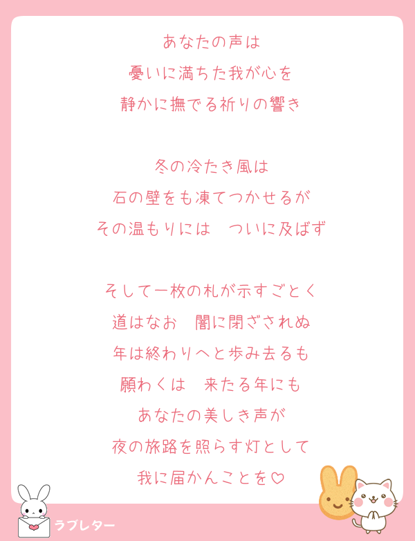 あなたの声は
憂いに満ちた我が心を
静かに撫でる祈りの響き

冬の冷たき風は
石の壁をも凍てつかせるが
その温もりには　ついに及ばず

そして一枚の札が示すごとく
道はなお　闇に閉ざされぬ
年は終わりへと歩み去るも
願わくは　来たる年にも
あなたの美しき声が
夜の旅路を照らす灯として
我に届かんことを