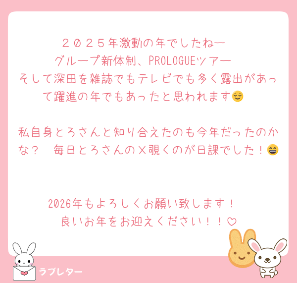 ２０２５年激動の年でしたねー
グループ新体制、PROLOGUEツアー
そして深田を雑誌でもテレビでも多く露出があって躍進の年でもあったと思われます😌

私自身とろさんと知り合えたのも今年だったのかな？　毎日とろさんのＸ覗くのが日課でした！😄

2026年もよろしくお願い致します！
良いお年をお迎えください！！