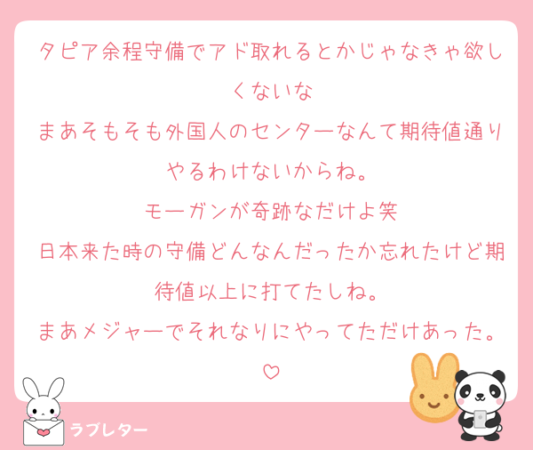 タピア余程守備でアド取れるとかじゃなきゃ欲しくないな
まあそもそも外国人のセンターなんて期待値通りやるわけないからね。
モーガンが奇跡なだけよ笑
日本来た時の守備どんなんだったか忘れたけど期待値以上に打てたしね。
まあメジャーでそれなりにやってただけあった。