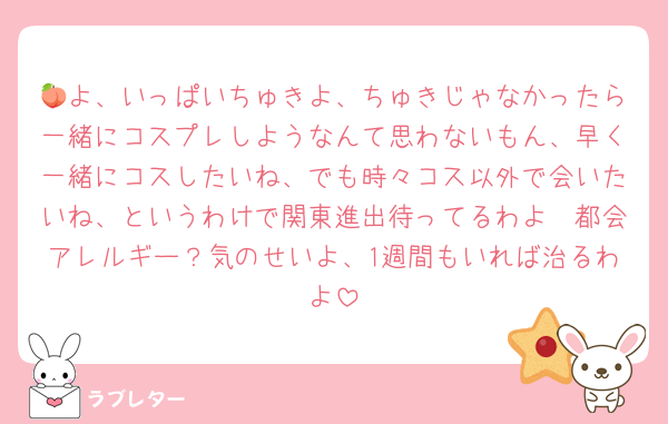 🍑よ、いっぱいちゅきよ、ちゅきじゃなかったら一緒にコスプレしようなんて思わないもん、早く一緒にコスしたいね、でも時々コス以外で会いたいね、というわけで関東進出待ってるわよ🥰都会アレルギー？気のせいよ、1週間もいれば治るわよ