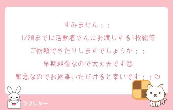すみません；；
1/20までに活動者さんにお渡しする1枚絵等ご依頼できたりしますでしょうか；；
早期料金なので大丈夫です◎
緊急なのでお返事いただけると幸いです；；