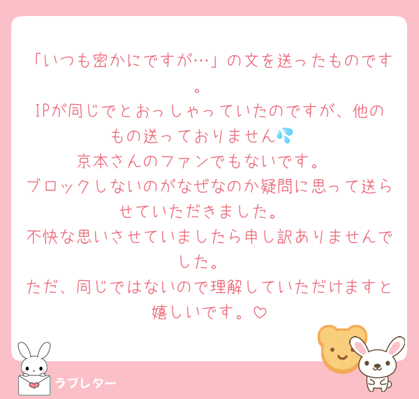 「いつも密かにですが…」の文を送ったものです。
IPが同じでとおっしゃっていたのですが、他のもの送っておりません💦
京本さんのファンでもないです。
ブロックしないのがなぜなのか疑問に思って送らせていただきました。
不快な思いさせていましたら申し訳ありませんでした。
ただ、同じではないので理解していただけますと嬉しいです。