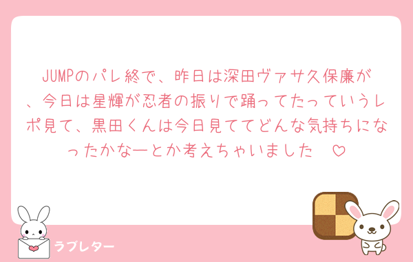 JUMPのパレ終で、昨日は深田ヴァサ久保廉が、今日は星輝が忍者の振りで踊ってたっていうレポ見て、黒田くんは今日見ててどんな気持ちになったかなーとか考えちゃいました🥹