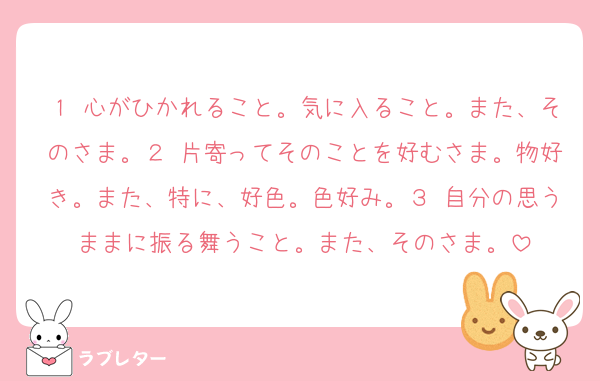 １ 心がひかれること。気に入ること。また、そのさま。２ 片寄ってそのことを好むさま。物好き。また、特に、好色。色好み。３ 自分の思うままに振る舞うこと。また、そのさま。