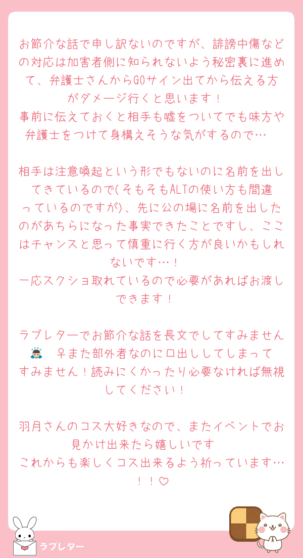 お節介な話で申し訳ないのですが、誹謗中傷などの対応は加害者側に知られないよう秘密裏に進めて、弁護士さんからGOサイン出てから伝える方がダメージ行くと思います！
事前に伝えておくと相手も嘘をついてでも味方や弁護士をつけて身構えそうな気がするので…

相手は注意喚起という形でもないのに名前を出してきているので(そもそもALTの使い方も間違っているのですが)、先に公の場に名前を出したのがあちらになった事実できたことですし、ここはチャンスと思って慎重に行く方が良いかもしれないです…！
一応スクショ取れているので必要があればお渡しできます！

ラブレターでお節介な話を長文でしてすみません🙇🏻‍♀️また部外者なのに口出ししてしまってすみません！読みにくかったり必要なければ無視してください！

羽月さんのコス大好きなので、またイベントでお見かけ出来たら嬉しいです♡
これからも楽しくコス出来るよう祈っています…！！