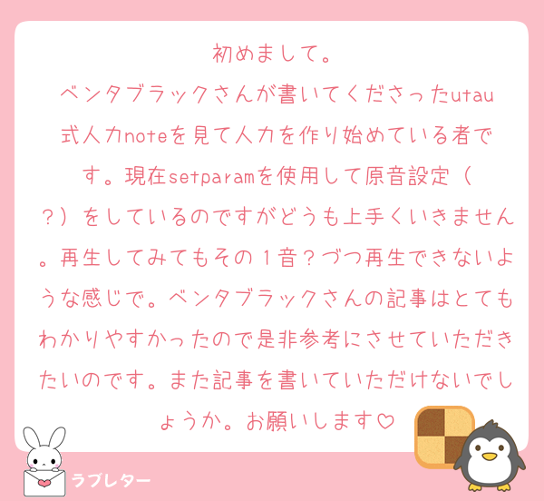 初めまして。
ベンタブラックさんが書いてくださったutau式人力noteを見て人力を作り始めている者です。現在setparamを使用して原音設定（？）をしているのですがどうも上手くいきません。再生してみてもその１音？づつ再生できないような感じで。ベンタブラックさんの記事はとてもわかりやすかったので是非参考にさせていただきたいのです。また記事を書いていただけないでしょうか。お願いします