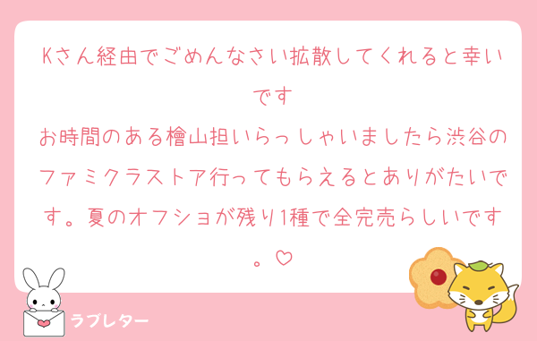 Kさん経由でごめんなさい拡散してくれると幸いです
お時間のある檜山担いらっしゃいましたら渋谷のファミクラストア行ってもらえるとありがたいです。夏のオフショが残り1種で全完売らしいです。