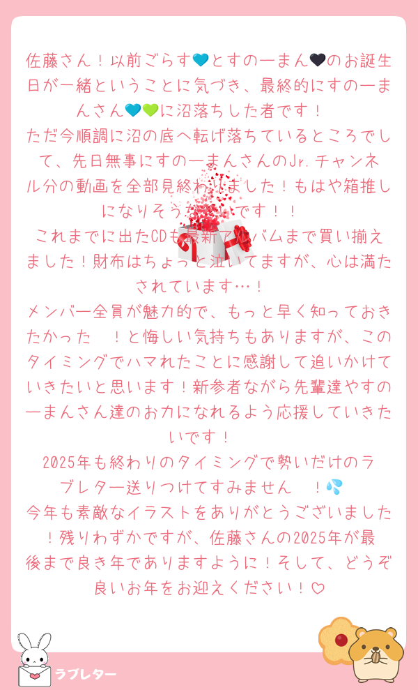 佐藤さん！以前ごらす💙とすのーまん🖤のお誕生日が一緒ということに気づき、最終的にすのーまんさん💙💚に沼落ちした者です！
ただ今順調に沼の底へ転げ落ちているところでして、先日無事にすのーまんさんのJr.チャンネル分の動画を全部見終わりました！もはや箱推しになりそうな勢いです！！
これまでに出たCDも最新アルバムまで買い揃えました！財布はちょっと泣いてますが、心は満たされています…！
メンバー全員が魅力的で、もっと早く知っておきたかった〜！と悔しい気持ちもありますが、このタイミングでハマれたことに感謝して追いかけていきたいと思います！新参者ながら先輩達やすのーまんさん達のお力になれるよう応援していきたいです！
2025年も終わりのタイミングで勢いだけのラブレター送りつけてすみません〜！💦
今年も素敵なイラストをありがとうございました！残りわずかですが、佐藤さんの2025年が最後まで良き年でありますように！そして、どうぞ良いお年をお迎えください！