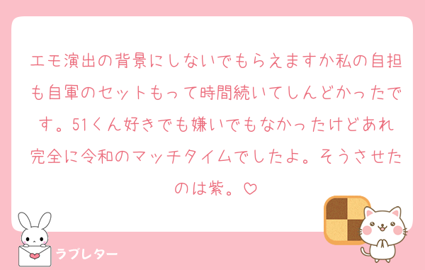 エモ演出の背景にしないでもらえますか私の自担も自軍のセットもって時間続いてしんどかったです。51くん好きでも嫌いでもなかったけどあれ完全に令和のマッチタイムでしたよ。そうさせたのは紫。