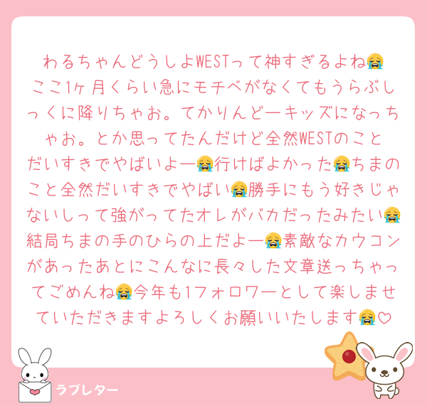 わるちゃんどうしよWESTって神すぎるよね😭ここ1ヶ月くらい急にモチベがなくてもうらぶしっくに降りちゃお。てかりんどーキッズになっちゃお。とか思ってたんだけど全然WESTのことだいすきでやばいよー😭行けばよかった😭ちまのこと全然だいすきでやばい😭勝手にもう好きじゃないしって強がってたオレがバカだったみたい😭結局ちまの手のひらの上だよー😭素敵なカウコンがあったあとにこんなに長々した文章送っちゃってごめんね😭今年も1フォロワーとして楽しませていただきますよろしくお願いいたします😭
