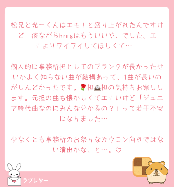 松兄と光一くんはエモ！と盛り上がれたんですけど☃痰ながらhrmgはもういいや、でした。エモよりワイワイしてほしくて…

個人的に事務所担としてのブランクが長かったせいかよく知らない曲が結構あって、1曲が長いのがしんどかったです。🌹担🕰担の気持ちお察しします。元担の曲も懐かしくてエモいけど「ジュニア時代曲なのにみんな分かるの？」って若干不安になりました…

少なくとも事務所のお祭りなカウコン向きではない演出かな、と…。